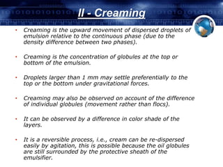 II - Creaming 
• Creaming is the upward movement of dispersed droplets of 
emulsion relative to the continuous phase (due to the 
density difference between two phases). 
• Creaming is the concentration of globules at the top or 
bottom of the emulsion. 
• Droplets larger than 1 mm may settle preferentially to the 
top or the bottom under gravitational forces. 
• Creaming may also be observed on account of the difference 
of individual globules (movement rather than flocs). 
• It can be observed by a difference in color shade of the 
layers. 
• It is a reversible process, i.e., cream can be re-dispersed 
easily by agitation, this is possible because the oil globules 
are still surrounded by the protective sheath of the 
emulsifier. 
 