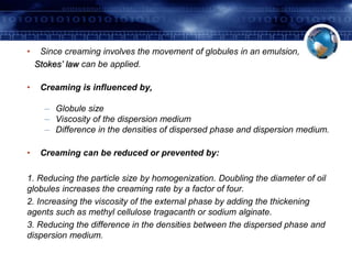 • Since creaming involves the movement of globules in an emulsion, 
Stokes’ law can be applied. 
• Creaming is influenced by, 
– Globule size 
– Viscosity of the dispersion medium 
– Difference in the densities of dispersed phase and dispersion medium. 
• Creaming can be reduced or prevented by: 
1. Reducing the particle size by homogenization. Doubling the diameter of oil 
globules increases the creaming rate by a factor of four. 
2. Increasing the viscosity of the external phase by adding the thickening 
agents such as methyl cellulose tragacanth or sodium alginate. 
3. Reducing the difference in the densities between the dispersed phase and 
dispersion medium. 
 