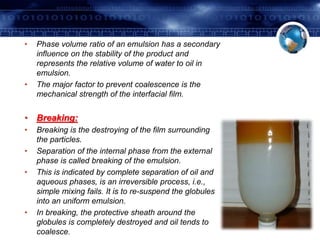 • Phase volume ratio of an emulsion has a secondary 
influence on the stability of the product and 
represents the relative volume of water to oil in 
emulsion. 
• The major factor to prevent coalescence is the 
mechanical strength of the interfacial film. 
• Breaking: 
• Breaking is the destroying of the film surrounding 
the particles. 
• Separation of the internal phase from the external 
phase is called breaking of the emulsion. 
• This is indicated by complete separation of oil and 
aqueous phases, is an irreversible process, i.e., 
simple mixing fails. It is to re-suspend the globules 
into an uniform emulsion. 
• In breaking, the protective sheath around the 
globules is completely destroyed and oil tends to 
coalesce. 
 