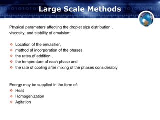 Large Scale Methods 
Physical parameters affecting the droplet size distribution , 
viscosity, and stability of emulsion: 
 Location of the emulsifier, 
 method of incorporation of the phases, 
 the rates of addition , 
 the temperature of each phase and 
 the rate of cooling after mixing of the phases considerably 
Energy may be supplied in the form of: 
 Heat 
 Homogenization 
 Agitation 
 