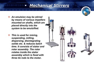  Mechanical Stirrers 
 An emulsion may be stirred 
by means of various impellers 
mounted on shafts, which are 
placed directly into the 
system to be emulsified. 
 This is used for mixing, 
suspending, milling, 
dispersing, disintegrating 
solids etc. & reduces batch 
time. It consists of stator and 
rotor assembly. The rotor 
rotates inside the stator 
assembly which is fixed with 
three tie rods to the motor. 
 