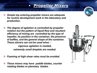  Propeller Mixers 
 Simple top entering propeller mixers are adequate 
for routine development work in the laboratory and 
production. 
 The degree of agitation is controlled by propeller 
rotation but the pattern of liquid flow and resultant 
efficiency of mixing are controlled by the type of 
impeller, its position in the container, the presence 
of baffles, and the general shape of the container. 
These stirrers can not be used when : 
vigorous agitation is needed, 
extremely small droplets are needed. 
 Foaming at high shear rates must be avoided. 
 These mixers may have paddle blades, counter 
rotating blades or planetary blades . 
 