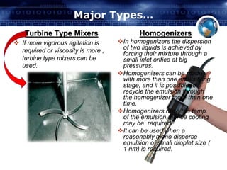Major Types… 
Turbine Type Mixers 
 If more vigorous agitation is 
required or viscosity is more , 
turbine type mixers can be 
used. 
Homogenizers 
In homogenizers the dispersion 
of two liquids is achieved by 
forcing their mixture through a 
small inlet orifice at big 
pressures. 
Homogenizers can be made 
with more than one emulsifying 
stage, and it is possible to 
recycle the emulsion through 
the homogenizer more than one 
time. 
Homogenizers raise the temp. 
of the emulsion, hence cooling 
may be required. 
It can be used when a 
reasonably mono disperse 
emulsion of small droplet size ( 
1 nm) is required. 
 