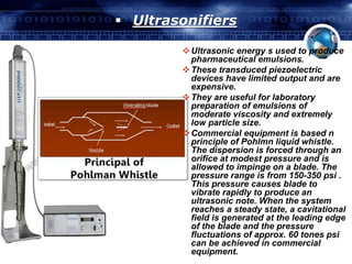  Ultrasonifiers 
Ultrasonic energy s used to produce 
pharmaceutical emulsions. 
These transduced piezoelectric 
devices have limited output and are 
expensive. 
They are useful for laboratory 
preparation of emulsions of 
moderate viscosity and extremely 
low particle size. 
Commercial equipment is based n 
principle of Pohlmn liquid whistle. 
The dispersion is forced through an 
orifice at modest pressure and is 
allowed to impinge on a blade. The 
pressure range is from 150-350 psi . 
This pressure causes blade to 
vibrate rapidly to produce an 
ultrasonic note. When the system 
reaches a steady state, a cavitational 
field is generated at the leading edge 
of the blade and the pressure 
fluctuations of approx. 60 tones psi 
can be achieved in commercial 
equipment. 
 