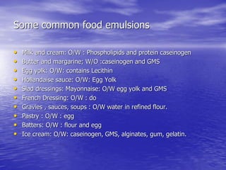 Some common food emulsions
• Milk and cream: O/W : Phospholipids and protein caseinogen
• Butter and margarine; W/O :caseinogen and GMS
• Egg yolk: O/W: contains Lecithin
• Hollandaise sauce: O/W: Egg Yolk
• Slad dressings: Mayonnaise: O/W egg yolk and GMS
• French Dressing: O/W : do
• Gravies , sauces, soups : O/W water in refined flour.
• Pastry : O/W : egg
• Batters: O/W : flour and egg
• Ice cream: O/W: caseinogen, GMS, alginates, gum, gelatin.
 