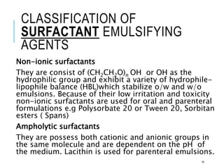 CLASSIFICATION OF
SURFACTANT EMULSIFYING
AGENTS
Non-ionic surfactants
They are consist of (CH2CH2O)n OH or OH as the
hydrophilic group and exhibit a variety of hydrophile-
lipophile balance (HBL)which stabilize o/w and w/o
emulsions. Because of their low irritation and toxicity
non-ionic surfactants are used for oral and parenteral
formulations e.g Polysorbate 20 or Tween 20, Sorbitan
esters ( Spans)
Ampholytic surfactants
They are possess both cationic and anionic groups in
the same molecule and are dependent on the pH of
the medium. Lacithin is used for parenteral emulsions.
16
 