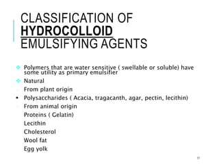 CLASSIFICATION OF
HYDROCOLLOID
EMULSIFYING AGENTS
 Polymers that are water sensitive ( swellable or soluble) have
some utility as primary emulsifier
 Natural
 From plant origin
 Polysaccharides ( Acacia, tragacanth, agar, pectin, lecithin)
 From animal origin
 Proteins ( Gelatin)
 Lecithin
 Cholesterol
 Wool fat
 Egg yolk
17
 