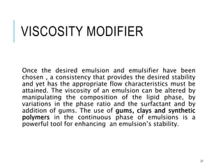 VISCOSITY MODIFIER
Once the desired emulsion and emulsifier have been
chosen , a consistency that provides the desired stability
and yet has the appropriate flow characteristics must be
attained. The viscosity of an emulsion can be altered by
manipulating the composition of the lipid phase, by
variations in the phase ratio and the surfactant and by
addition of gums. The use of gums, clays and synthetic
polymers in the continuous phase of emulsions is a
powerful tool for enhancing an emulsion’s stability.
21
 