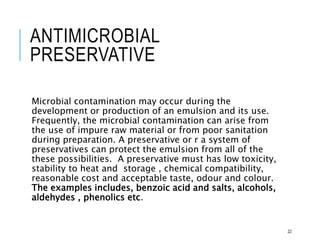 ANTIMICROBIAL
PRESERVATIVE
Microbial contamination may occur during the
development or production of an emulsion and its use.
Frequently, the microbial contamination can arise from
the use of impure raw material or from poor sanitation
during preparation. A preservative or r a system of
preservatives can protect the emulsion from all of the
these possibilities. A preservative must has low toxicity,
stability to heat and storage , chemical compatibility,
reasonable cost and acceptable taste, odour and colour.
The examples includes, benzoic acid and salts, alcohols,
aldehydes , phenolics etc.
22
 