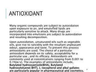 ANTIOXIDANT
Many organic compounds are subject to autoxidation
upon exposure to air, and emulsified lipids are
particularly sensitive to attack. Many drugs are
incorporated into emulsions are subject to autoxidation
and resulting decomposition.
Upon autoxidation, unsaturated oils such as vegetable
oils, give rise to rancidity with the resultant unpleasant
odour, appearance and taste. To prevent this process
antioxidants are used. The choice of a particular
antioxidant depends on its safety, acceptability for a
particular use , and its efficacy. Antioxidants are
commonly used at concentrations ranging from 0.001 to
0.1%(w/v). The examples of antioxidants include,
Butylated hydroxyanisole(BHA), Butylated
hydroxytoluene( BHT), L-tocopherol and alkyl gallates
are particularly popular in pharmaceutical and cosmetics.
23
 