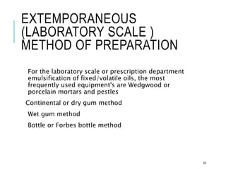 EXTEMPORANEOUS
(LABORATORY SCALE )
METHOD OF PREPARATION
For the laboratory scale or prescription department
emulsification of fixed/volatile oils, the most
frequently used equipment's are Wedgwood or
porcelain mortars and pestles
Continental or dry gum method
Wet gum method
Bottle or Forbes bottle method
25
 