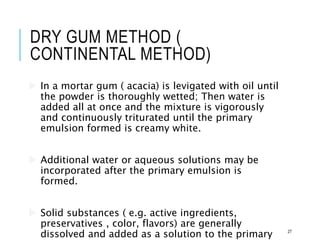 DRY GUM METHOD (
CONTINENTAL METHOD)
 In a mortar gum ( acacia) is levigated with oil until
the powder is thoroughly wetted; Then water is
added all at once and the mixture is vigorously
and continuously triturated until the primary
emulsion formed is creamy white.
 Additional water or aqueous solutions may be
incorporated after the primary emulsion is
formed.
 Solid substances ( e.g. active ingredients,
preservatives , color, flavors) are generally
dissolved and added as a solution to the primary 27
 