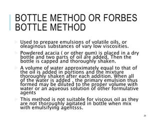 BOTTLE METHOD OR FORBES
BOTTLE METHOD
 Used to prepare emulsions of volatile oils, or
oleaginous substances of vary low viscosities.
 Powdered acacia ( or other gum) is placed in a dry
bottle and two parts of oil are added, Then the
bottle is capped and thoroughly shaken.
 A volume of water approximately equal to that of
the oil is added in portions and the mixture
thoroughly shaken after each addition. When all
of the water is added , the primary emulsion thus
formed may be diluted to the proper volume with
water or an aqueous solution of other formulative
agents
 This method is not suitable for viscous oil as they
are not thoroughly agitated in bottle when mix
with emulsifying agentsss.
29
 