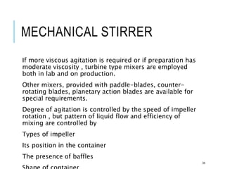MECHANICAL STIRRER
If more viscous agitation is required or if preparation has
moderate viscosity , turbine type mixers are employed
both in lab and on production.
Other mixers, provided with paddle-blades, counter-
rotating blades, planetary action blades are available for
special requirements.
Degree of agitation is controlled by the speed of impeller
rotation , but pattern of liquid flow and efficiency of
mixing are controlled by
Types of impeller
Its position in the container
The presence of baffles
34
 