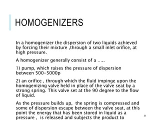 HOMOGENIZERS
In a homogenizer the dispersion of two liquids achieved
by forcing their mixture ,through a small inlet orifice, at
high pressure.
A homogenizer generally consist of a …..
1) pump, which raises the pressure of dispersion
between 500-5000p
2) an orifice , through which the fluid impinge upon the
homogenizing valve held in place of the valve seat by a
strong spring. This valve set at the 90 degree to the flow
of liquid.
As the pressure builds up, the spring is compressed and
some of dispersion escape between the valve seat, at this
point the energy that has been stored in liquid as a
pressure , is released and subjects the product to
35
 