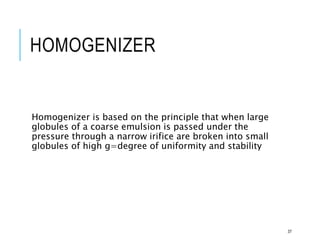 HOMOGENIZER
Homogenizer is based on the principle that when large
globules of a coarse emulsion is passed under the
pressure through a narrow irifice are broken into small
globules of high g=degree of uniformity and stability
37
 