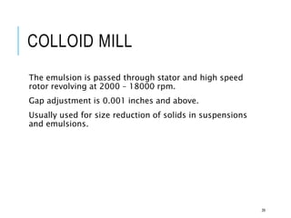 COLLOID MILL
The emulsion is passed through stator and high speed
rotor revolving at 2000 – 18000 rpm.
Gap adjustment is 0.001 inches and above.
Usually used for size reduction of solids in suspensions
and emulsions.
39
 