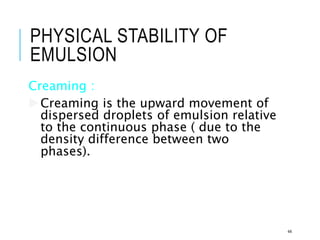 PHYSICAL STABILITY OF
EMULSION
Creaming :
Creaming is the upward movement of
dispersed droplets of emulsion relative
to the continuous phase ( due to the
density difference between two
phases).
44
 