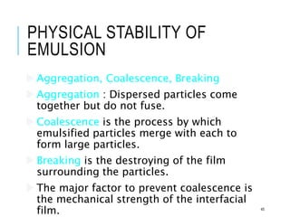 PHYSICAL STABILITY OF
EMULSION
 Aggregation, Coalescence, Breaking
 Aggregation : Dispersed particles come
together but do not fuse.
 Coalescence is the process by which
emulsified particles merge with each to
form large particles.
 Breaking is the destroying of the film
surrounding the particles.
 The major factor to prevent coalescence is
the mechanical strength of the interfacial
film. 45
 
