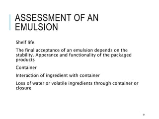 ASSESSMENT OF AN
EMULSION
Shelf life
The final acceptance of an emulsion depends on the
stability. Apperance and functionality of the packaged
products
Container
Interaction of ingredient with container
Loss of water or volatile ingredients through container or
closure
51
 