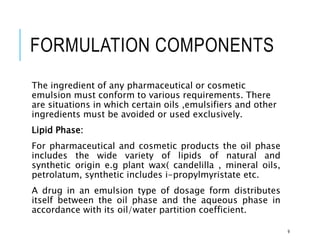 FORMULATION COMPONENTS
The ingredient of any pharmaceutical or cosmetic
emulsion must conform to various requirements. There
are situations in which certain oils ,emulsifiers and other
ingredients must be avoided or used exclusively.
Lipid Phase:
For pharmaceutical and cosmetic products the oil phase
includes the wide variety of lipids of natural and
synthetic origin e.g plant wax( candelilla , mineral oils,
petrolatum, synthetic includes i-propylmyristate etc.
A drug in an emulsion type of dosage form distributes
itself between the oil phase and the aqueous phase in
accordance with its oil/water partition coefficient.
9
 