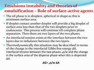 Emulsions instability and theories of
emulsification – Role of surface-active agents
 The oil phase is in droplets, spherical in shape as this is
minimum surface area.
 If droplet contact another droplet will provide a big droplet of
surface area less than that of the two droplets prior to
coalescence. This process will continue till complete phase
separation. Then there are two layers of the two phases.
 An interfacial tension exists at the interface between the two
layers due to imbalance between the two layers.
 Thermodynamically this situation may be described in terms
of the change in the interfacial Gibbs free energy ∆G,
interfacial tension between the two phases ᵧo/w and the change
in the surface area of the disperse phase when this is dispersed
∆A.
∆G= ᵧo/w ∆A
 
