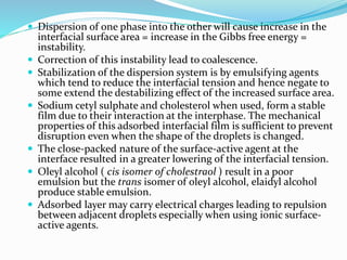  Dispersion of one phase into the other will cause increase in the
interfacial surface area = increase in the Gibbs free energy =
instability.
 Correction of this instability lead to coalescence.
 Stabilization of the dispersion system is by emulsifying agents
which tend to reduce the interfacial tension and hence negate to
some extend the destabilizing effect of the increased surface area.
 Sodium cetyl sulphate and cholesterol when used, form a stable
film due to their interaction at the interphase. The mechanical
properties of this adsorbed interfacial film is sufficient to prevent
disruption even when the shape of the droplets is changed.
 The close-packed nature of the surface-active agent at the
interface resulted in a greater lowering of the interfacial tension.
 Oleyl alcohol ( cis isomer of cholestraol ) result in a poor
emulsion but the trans isomer of oleyl alcohol, elaidyl alcohol
produce stable emulsion.
 Adsorbed layer may carry electrical charges leading to repulsion
between adjacent droplets especially when using ionic surface-
active agents.
 