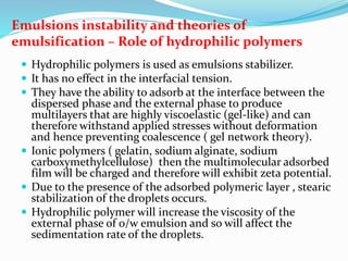 Emulsions instability and theories of
emulsification – Role of hydrophilic polymers
 Hydrophilic polymers is used as emulsions stabilizer.
 It has no effect in the interfacial tension.
 They have the ability to adsorb at the interface between the
dispersed phase and the external phase to produce
multilayers that are highly viscoelastic (gel-like) and can
therefore withstand applied stresses without deformation
and hence preventing coalescence ( gel network theory).
 Ionic polymers ( gelatin, sodium alginate, sodium
carboxymethylcellulose) then the multimolecular adsorbed
film will be charged and therefore will exhibit zeta potential.
 Due to the presence of the adsorbed polymeric layer , stearic
stabilization of the droplets occurs.
 Hydrophilic polymer will increase the viscosity of the
external phase of o/w emulsion and so will affect the
sedimentation rate of the droplets.
 