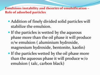 Emulsions instability and theories of emulsification –
Role of adsorbed particles
 Addition of finely divided solid particles will
stabilize the emulsion.
 If the particles is wetted by the aqueous
phase more than the oil phase it will produce
o/w emulsion ( aluminium hydroxide,
magnesium hydroxide, bentonite, kaolin)
 If the particles wetted by the oil phase more
than the aqueous phase it will produce w/o
emulsion ( talc, carbon black)
 