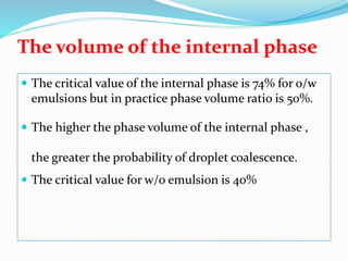 The volume of the internal phase
 The critical value of the internal phase is 74% for o/w
emulsions but in practice phase volume ratio is 50%.
 The higher the phase volume of the internal phase ,
the greater the probability of droplet coalescence.
 The critical value for w/o emulsion is 40%
 