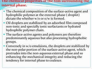 The chemical properties of the film surrounding the
internal phase.
 The chemical composition of the surface-active agent and
hydrophilic polymer at the external phase ( droplet)
dictate the whether w/o or o/w is formed.
 Oil droplets are stabilized by an adsorbed film composed
non-ionic and specially ionic surfactants or hydrated
hydrophilic polymer chain.
 The surface-active agents and polymers are therefore
predominantly aqueous but also processing hydrophobic
groups.
 Conversely in w/o emulsions, the droplets are stabilized by
the non-polar portion of the surface-active agent, which
protrudes into the non-aqueous external phase and so
enhancing the mechanical integrity and reducing the
tendency for internal phase to coalesce.
 