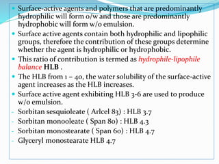  Surface-active agents and polymers that are predominantly
hydrophilic will form o/w and those are predominantly
hydrophobic will form w/o emulsion.
 Surface active agents contain both hydrophilic and lipophilic
groups, therefore the contribution of these groups determine
whether the agent is hydrophilic or hydrophobic.
 This ratio of contribution is termed as hydrophile-lipophile
balance HLB .
 The HLB from 1 – 40, the water solubility of the surface-active
agent increases as the HLB increases.
 Surface active agent exhibiting HLB 3-6 are used to produce
w/o emulsion.
- Sorbitan sesquioleate ( Arlcel 83) : HLB 3.7
- Sorbitan monooleate ( Span 80) : HLB 4.3
- Sorbitan monostearate ( Span 60) : HLB 4.7
- Glyceryl monostearate HLB 4.7
 