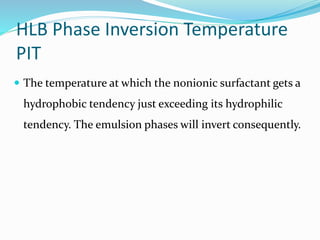 HLB Phase Inversion Temperature
PIT
 The temperature at which the nonionic surfactant gets a
hydrophobic tendency just exceeding its hydrophilic
tendency. The emulsion phases will invert consequently.
 