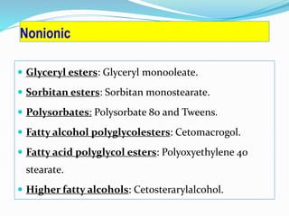 Nonionic
 Glyceryl esters: Glyceryl monooleate.
 Sorbitan esters: Sorbitan monostearate.
 Polysorbates: Polysorbate 80 and Tweens.
 Fatty alcohol polyglycolesters: Cetomacrogol.
 Fatty acid polyglycol esters: Polyoxyethylene 40
stearate.
 Higher fatty alcohols: Cetosterarylalcohol.
 