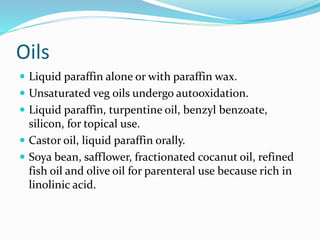 Oils
 Liquid paraffin alone or with paraffin wax.
 Unsaturated veg oils undergo autooxidation.
 Liquid paraffin, turpentine oil, benzyl benzoate,
silicon, for topical use.
 Castor oil, liquid paraffin orally.
 Soya bean, safflower, fractionated cocanut oil, refined
fish oil and olive oil for parenteral use because rich in
linolinic acid.
 