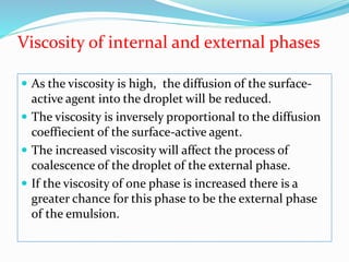 Viscosity of internal and external phases
 As the viscosity is high, the diffusion of the surface-
active agent into the droplet will be reduced.
 The viscosity is inversely proportional to the diffusion
coeffiecient of the surface-active agent.
 The increased viscosity will affect the process of
coalescence of the droplet of the external phase.
 If the viscosity of one phase is increased there is a
greater chance for this phase to be the external phase
of the emulsion.
 