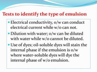 Tests to identify the type of emulsion
 Electrical conductivity, o/w can conduct
electrical current while w/o can not.
 Dilution with water; o/w can be diluted
with water while w/o cannot be diluted.
 Use of dyes; oil-soluble dyes will stain the
internal phase if the emulsion is o/w
where water-soluble dyes will dye the
internal phase of w/o emulsion.
 
