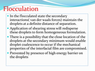 Flocculation
 In the flocculated state the secondary
interactions( van der waals forces) maintain the
droplets at a definite distance of separation.
 Application of shearing stress will redisperse
these droplets to form homogeneous formulation.
 There is a possibility that the close location of the
droplets at the secondary minimum would enable
droplet coalescence to occur if the mechanical
properties of the interfacial film are compromised.
 Prevented by presence of high energy barrier on
the droplets
 
