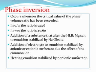 Phase inversion
 Occurs whenever the critical value of the phase
volume ratio has been exceeded.
 In o/w the ratio is 74:26
 In w/o the ratio is 40:60
 Addition of a substance that alter the HLB; Mg salt
to emulsion stabilized by Na Oleate.
 Addition of electrolyte to emulsion stabilized by
anionic or cationic surfactant due the effect of the
common ion.
 Heating emulsion stabilized by nonionic surfactant.
 