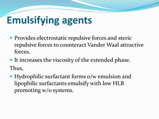 Emulsifying agents
 Provides electrostatic repulsive forces and steric
repulsive forces to counteract Vander Waal attractive
forces.
 It increases the viscosity of the extended phase.
Thus,
 Hydrophilic surfactant forms o/w emulsion and
lipophilic surfactants emulsify with low HLB
promoting w/o systems.
 