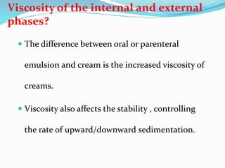 Viscosity of the internal and external
phases?
 The difference between oral or parenteral
emulsion and cream is the increased viscosity of
creams.
 Viscosity also affects the stability , controlling
the rate of upward/downward sedimentation.
 