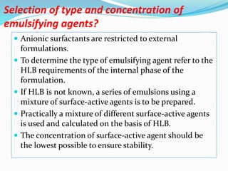 Selection of type and concentration of
emulsifying agents?
 Anionic surfactants are restricted to external
formulations.
 To determine the type of emulsifying agent refer to the
HLB requirements of the internal phase of the
formulation.
 If HLB is not known, a series of emulsions using a
mixture of surface-active agents is to be prepared.
 Practically a mixture of different surface-active agents
is used and calculated on the basis of HLB.
 The concentration of surface-active agent should be
the lowest possible to ensure stability.
 