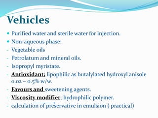 Vehicles
 Purified water and sterile water for injection.
 Non-aqueous phase:
- Vegetable oils
- Petrolatum and mineral oils.
- Isopropyl myristate.
- Antioxidant; lipophilic as butalylated hydroxyl anisole
0.02 – 0.5% w/w.
- Favours and sweetening agents.
- Viscosity modifier, hydrophilic polymer.
- calculation of preservative in emulsion ( practical)
 