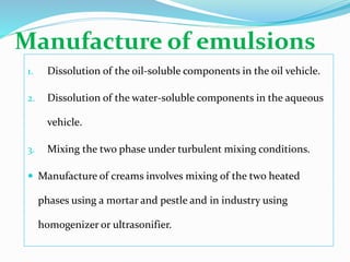 Manufacture of emulsions
1. Dissolution of the oil-soluble components in the oil vehicle.
2. Dissolution of the water-soluble components in the aqueous
vehicle.
3. Mixing the two phase under turbulent mixing conditions.
 Manufacture of creams involves mixing of the two heated
phases using a mortar and pestle and in industry using
homogenizer or ultrasonifier.
 
