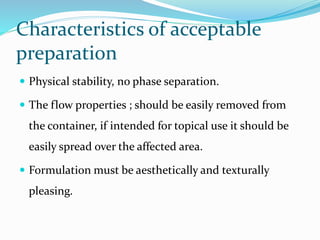Characteristics of acceptable
preparation
 Physical stability, no phase separation.
 The flow properties ; should be easily removed from
the container, if intended for topical use it should be
easily spread over the affected area.
 Formulation must be aesthetically and texturally
pleasing.
 