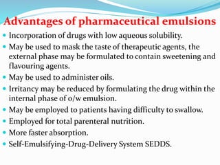 Advantages of pharmaceutical emulsions
 Incorporation of drugs with low aqueous solubility.
 May be used to mask the taste of therapeutic agents, the
external phase may be formulated to contain sweetening and
flavouring agents.
 May be used to administer oils.
 Irritancy may be reduced by formulating the drug within the
internal phase of o/w emulsion.
 May be employed to patients having difficulty to swallow.
 Employed for total parenteral nutrition.
 More faster absorption.
 Self-Emulsifying-Drug-Delivery System SEDDS.
 