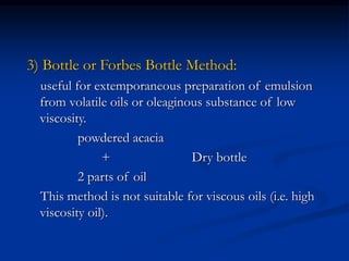 3) Bottle or Forbes Bottle Method:
useful for extemporaneous preparation of emulsion
from volatile oils or oleaginous substance of low
viscosity.
powdered acacia
+ Dry bottle
2 parts of oil
This method is not suitable for viscous oils (i.e. high
viscosity oil).
 