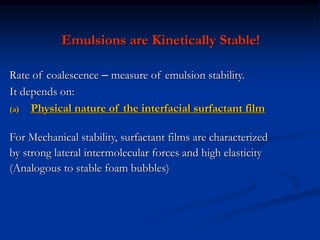 Emulsions are Kinetically Stable!
Rate of coalescence – measure of emulsion stability.
It depends on:
(a) Physical nature of the interfacial surfactant film
For Mechanical stability, surfactant films are characterized
by strong lateral intermolecular forces and high elasticity
(Analogous to stable foam bubbles)
 