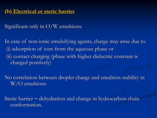 (b) Electrical or steric barrier
Significant only in O/W emulsions.
In case of non-ionic emulsifying agents, charge may arise due to
(i) adsorption of ions from the aqueous phase or
(ii) contact charging (phase with higher dielectric constant is
charged positively)
No correlation between droplet charge and emulsion stability in
W/O emulsions
Steric barrier – dehydration and change in hydrocarbon chain
conformation.
 