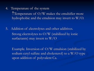 4. Temperature of the system
Temperature of O/W makes the emulsifier more
hydrophobic and the emulsion may invert to W/O.
5. Addition of electrolytes and other additives.
Strong electrolytes to O/W (stabilized by ionic
surfactants) may invert to W/O
Example. Inversion of O/W emulsion (stabilized by
sodium cetyl sulfate and cholesterol) to a W/O type
upon addition of polyvalent Ca.
 